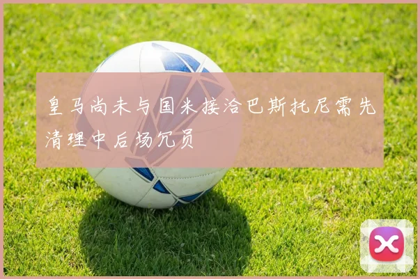 皇马尚未与国米接洽巴斯托尼需先清理中后场冗员