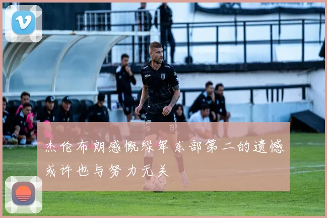 杰伦布朗感慨绿军东部第二的遗憾或许也与努力无关