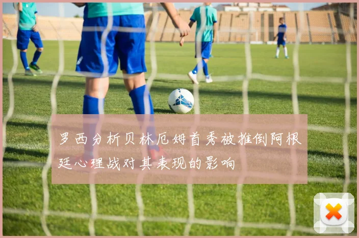 罗西分析贝林厄姆首秀被推倒阿根廷心理战对其表现的影响