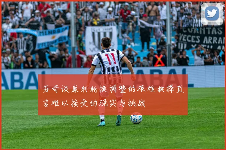 芬奇谈康利轮换调整的艰难抉择直言难以接受的现实与挑战