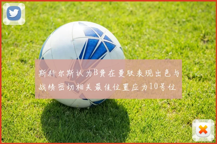 斯科尔斯认为B费在曼联表现出色与战绩密切相关最佳位置应为10号位
