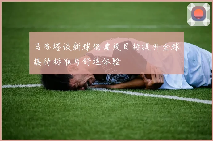 马洛塔谈新球场建设目标提升全球接待标准与舒适体验