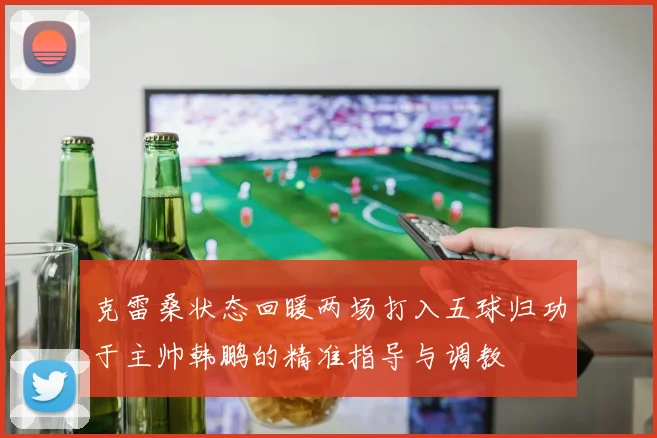 克雷桑状态回暖两场打入五球归功于主帅韩鹏的精准指导与调教