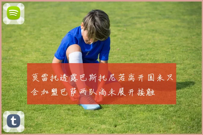 莫雷托透露巴斯托尼若离开国米只会加盟巴萨两队尚未展开接触