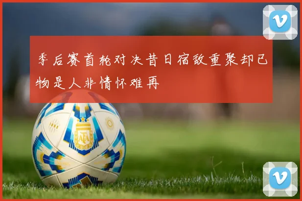 季后赛首轮对决昔日宿敌重聚却已物是人非情怀难再
