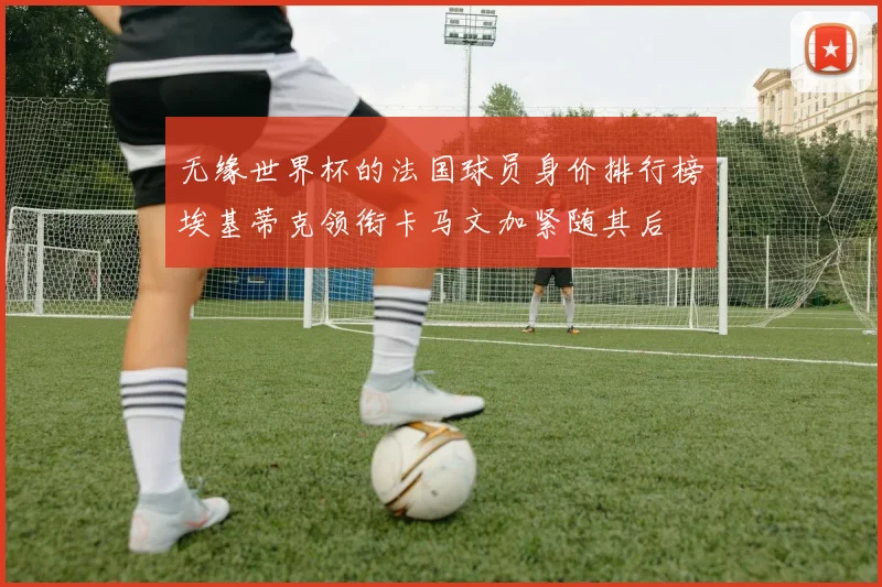 无缘世界杯的法国球员身价排行榜埃基蒂克领衔卡马文加紧随其后