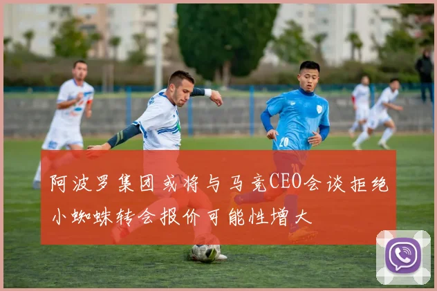 阿波罗集团或将与马竞CEO会谈拒绝小蜘蛛转会报价可能性增大