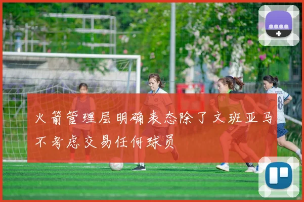 火箭管理层明确表态除了文班亚马不考虑交易任何球员