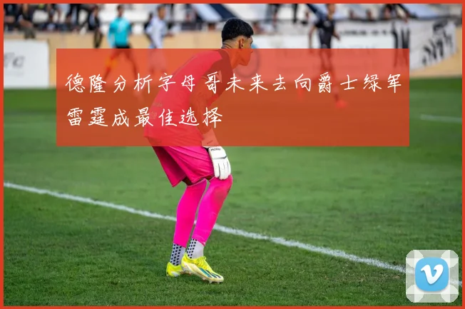 德隆分析字母哥未来去向爵士绿军雷霆成最佳选择