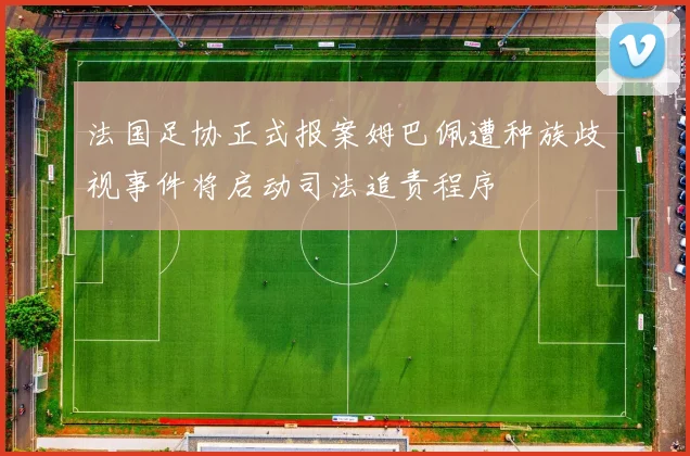 法国足协正式报案姆巴佩遭种族歧视事件将启动司法追责程序