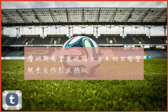 詹姆斯有望重返骑士与米切尔哈登联手合作引发热议