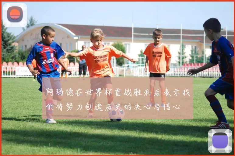 阿玛德在世界杯首战胜利后表示我们将努力创造历史的决心与信心