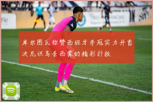 库尔图瓦称赞西班牙夺冠实力并首次见识乌奈西蒙的精彩扑救