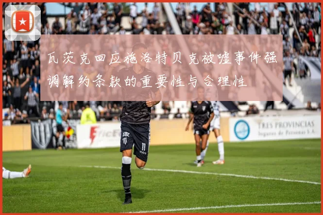 瓦茨克回应施洛特贝克被嘘事件强调解约条款的重要性与合理性