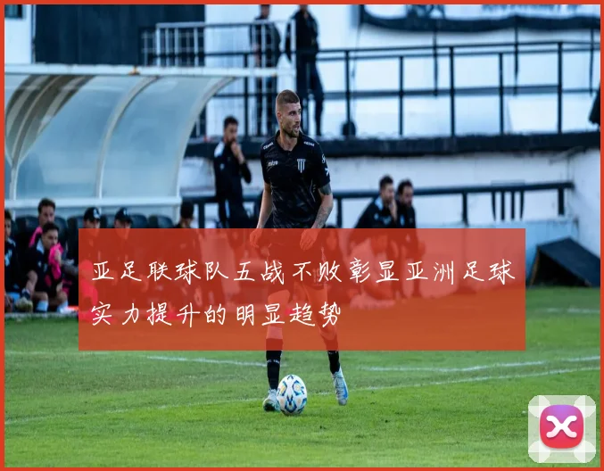 亚足联球队五战不败彰显亚洲足球实力提升的明显趋势