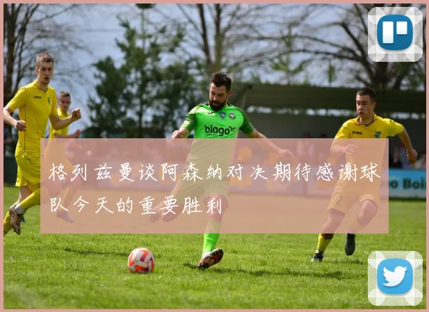 格列兹曼谈阿森纳对决期待感谢球队今天的重要胜利