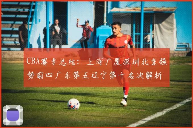 CBA赛季总结：上海广厦深圳北京强势前四广东第五辽宁第十名次解析