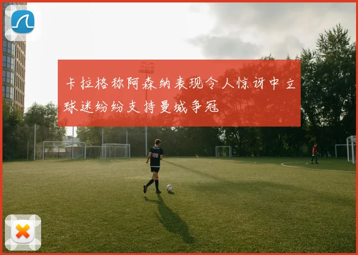 卡拉格称阿森纳表现令人惊讶中立球迷纷纷支持曼城争冠