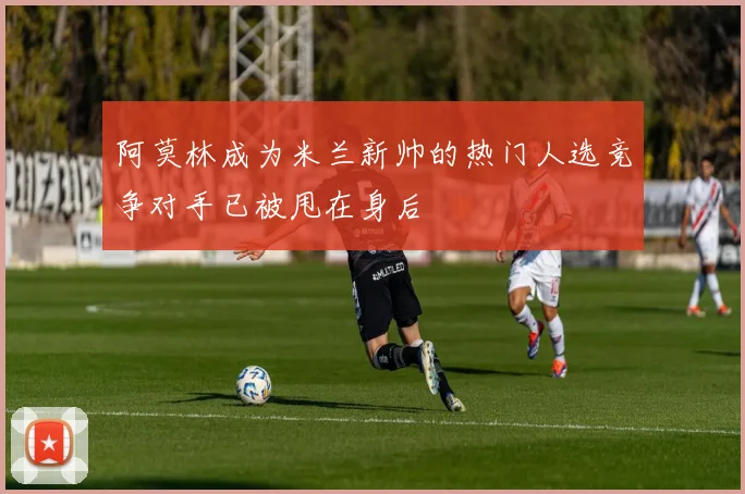阿莫林成为米兰新帅的热门人选竞争对手已被甩在身后