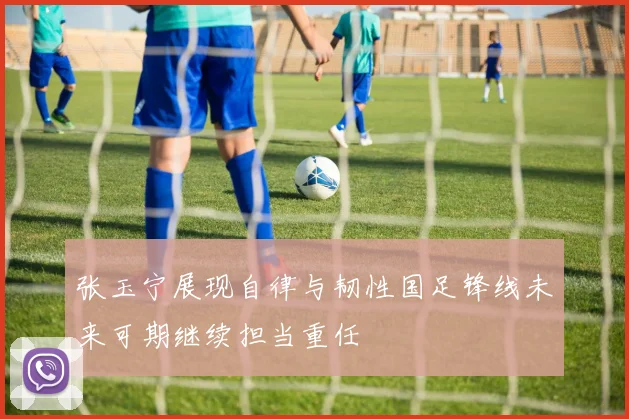 张玉宁展现自律与韧性国足锋线未来可期继续担当重任