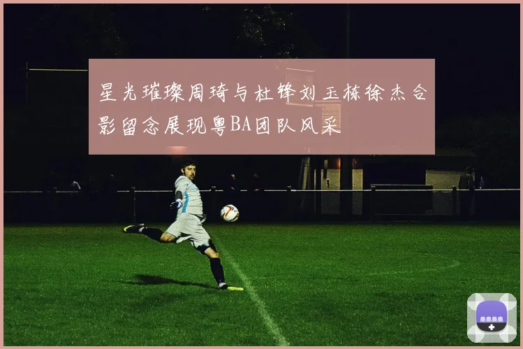 星光璀璨周琦与杜锋刘玉栋徐杰合影留念展现粤BA团队风采