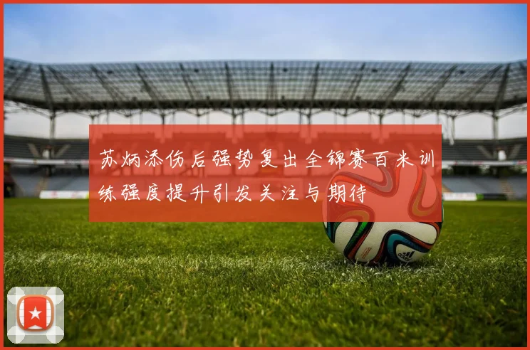 苏炳添伤后强势复出全锦赛百米训练强度提升引发关注与期待