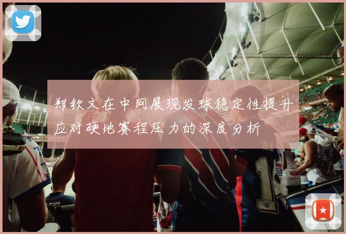郑钦文在中网展现发球稳定性提升应对硬地赛程压力的深度分析