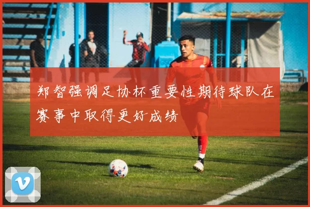 郑智强调足协杯重要性期待球队在赛事中取得更好成绩