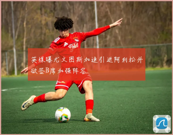 英媒曝尤文图斯加速引进阿利松并欲签B席加强阵容