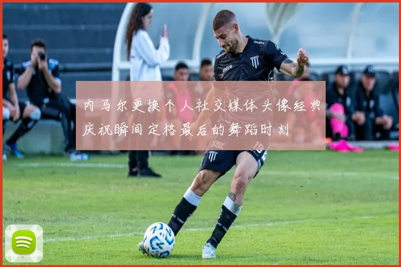 内马尔更换个人社交媒体头像经典庆祝瞬间定格最后的舞蹈时刻