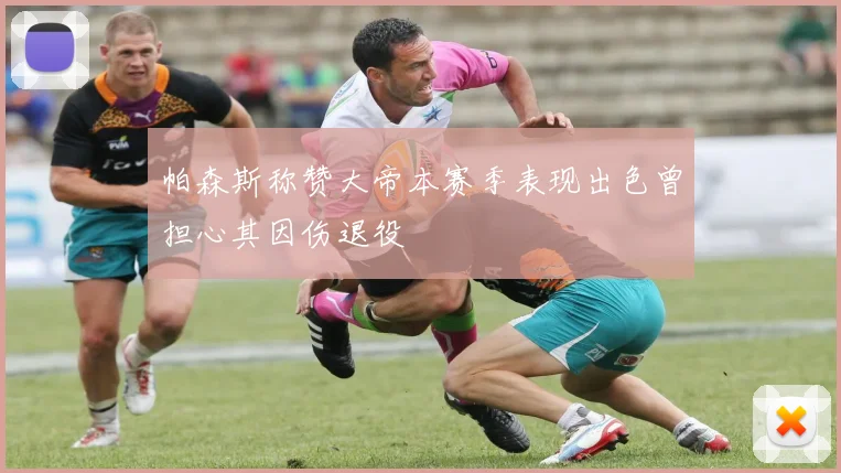 帕森斯称赞大帝本赛季表现出色曾担心其因伤退役