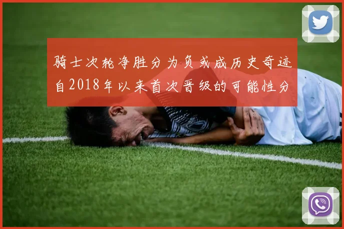 骑士次轮净胜分为负或成历史奇迹自2018年以来首次晋级的可能性分析
