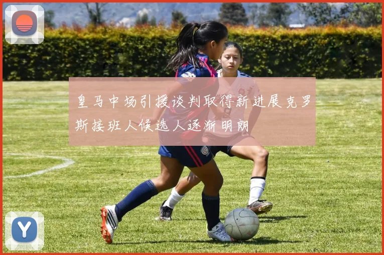 皇马中场引援谈判取得新进展克罗斯接班人候选人逐渐明朗