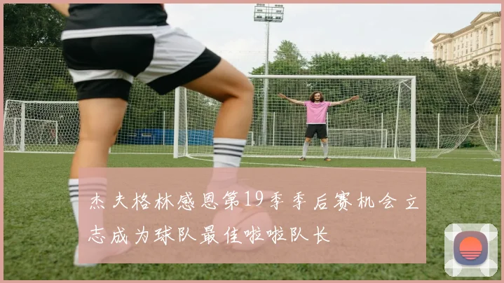 杰夫格林感恩第19季季后赛机会立志成为球队最佳啦啦队长