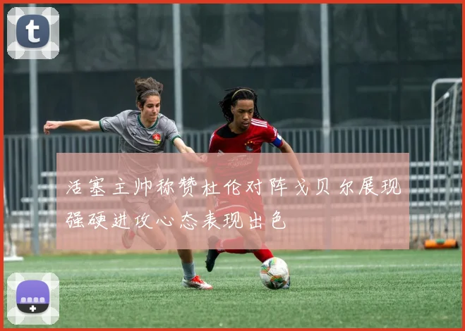 活塞主帅称赞杜伦对阵戈贝尔展现强硬进攻心态表现出色