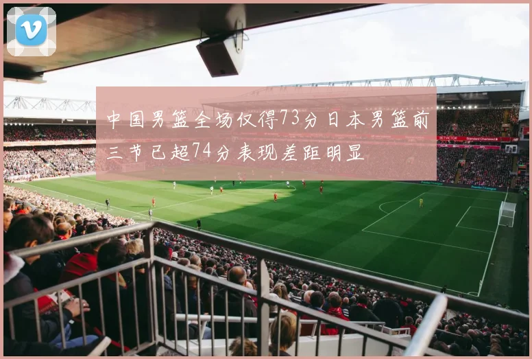 中国男篮全场仅得73分日本男篮前三节已超74分表现差距明显
