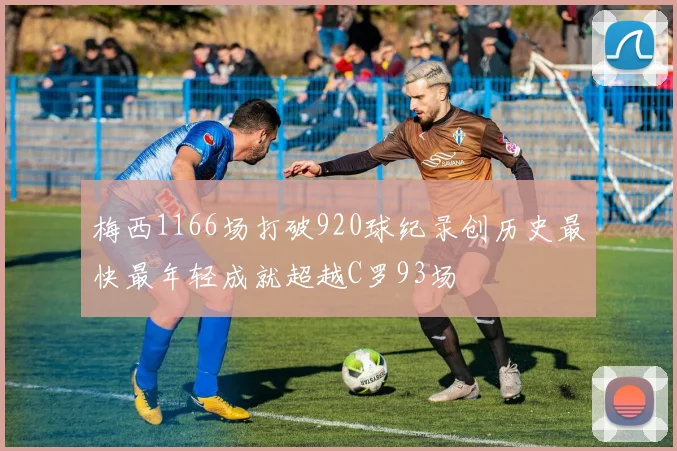 梅西1166场打破920球纪录创历史最快最年轻成就超越C罗93场