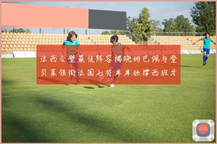 法西合璧最佳阵容揭晓姆巴佩与登贝莱领衔法国七将库库独撑西班牙后防线