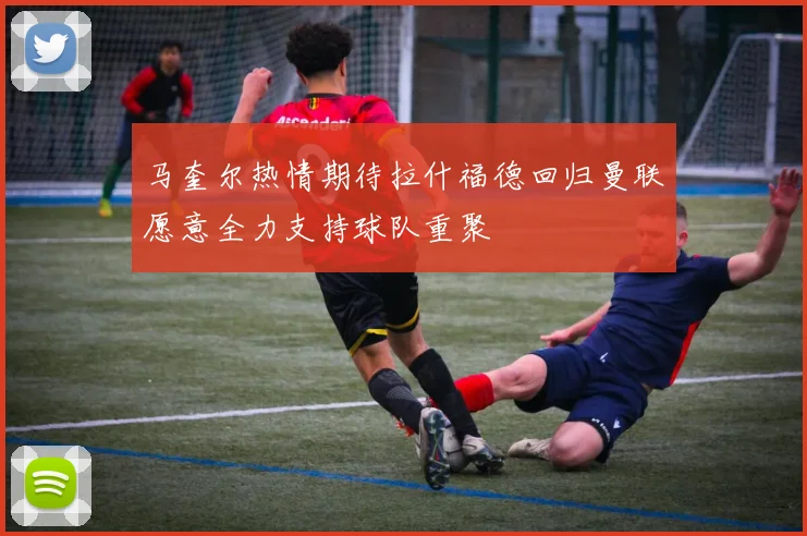 马奎尔热情期待拉什福德回归曼联愿意全力支持球队重聚