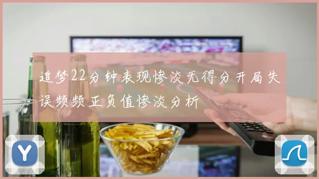 追梦22分钟表现惨淡无得分开局失误频频正负值惨淡分析