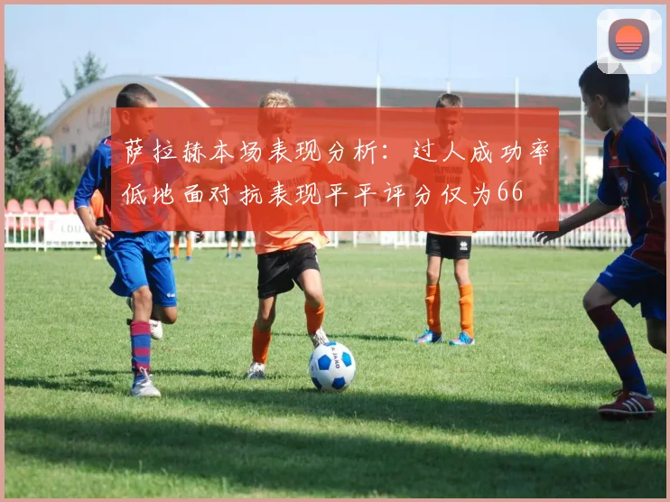 萨拉赫本场表现分析：过人成功率低地面对抗表现平平评分仅为66