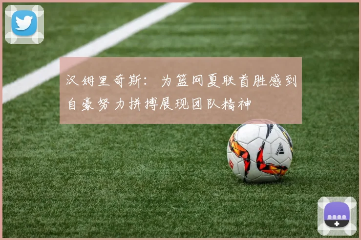 汉姆里奇斯：为篮网夏联首胜感到自豪努力拼搏展现团队精神